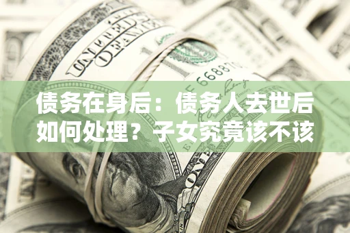 北京债务在身后：债务人去世后如何处理？子女究竟该不该还钱？