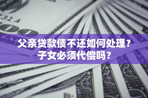 北京父亲贷款债不还如何处理？子女必须代偿吗？